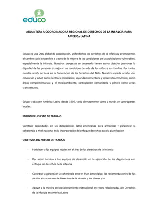 ADJUNTO/A A COORDINADORA REGIONAL DE DERECHOS DE LA INFANCIA PARA
AMERICA LATINA
Educo es una ONG global de cooperación. Defendemos los derechos de la infancia y promovemos
el cambio social sostenible a través de la mejora de las condiciones de las poblaciones vulnerables,
especialmente la infancia. Nuestros proyectos de desarrollo tienen como objetivo promover la
dignidad de las personas y mejorar las condicione de vida de los niños y sus familias. Por tanto,
nuestra acción se basa en la Convención de los Derechos del Niño. Nuestros ejes de acción son:
educación y salud, como sectores prioritarios; seguridad alimentaria y desarrollo económico, como
áreas complementarias; y el medioambiente, participación comunitaria y género como áreas
transversales.
Educo trabaja en América Latina desde 1995, tanto directamente como a través de contrapartes
locales.
MISIÓN DEL PUESTO DE TRABAJO
Construir capacidades en las delegaciones latino-americanas para armonizar y garantizar la
coherencia a nivel nacional en la incorporación del enfoque derechos para la planificación
OBJETIVOS DEL PUESTO DE TRABAJO
- Fortalecer a los equipos locales en el área de los derechos de la infancia
- Dar apoyo técnico a los equipos de desarrollo en la ejecución de los diagnósticos con
enfoque de derechos de la infancia
- Contribuir a garantizar la coherencia entre el Plan Estratégico, las recomendaciones de los
Análisis situacionales de Derechos de la Infancia y los planes país
- Apoyar a la mejora del posicionamiento institucional en redes relacionadas con Derechos
de la Infancia en América Latina
 