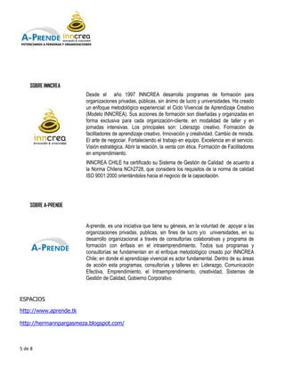 POTENCIANDO A PERSONAS Y ORGANIZACIONES




    SOBRE INNCREA
                                    Desde el año 1997 INNCREA desarrolla programas de formación para
                                    organizaciones privadas, públicas, sin ánimo de lucro y universidades. Ha creado
                                    un enfoque metodológico experiencial: el Ciclo Vivencial de Aprendizaje Creativo
                                    (Modelo INNCREA). Sus acciones de formación son diseñadas y organizadas en
                                    forma exclusiva para cada organización cliente, en modalidad de taller y en
                                                                    organización-cliente,
                                    jornadas intensivas. Los principales son: Liderazgo creativo. Formación de
                                    facilitadores de aprendizaje creativo. Innovación y creatividad. Cambio de mirada.
                                          tadores
                                    El arte de negociar. Fortaleciendo el trabajo en equipo. Excelencia en el servicio.
                                    Visión estratégica. Abrir la relación, la venta con ética. Formación de Facilitadores
                                    en empren
                                        emprendimiento.
                                    INNCREA CHILE ha certificado su Sistema de Gestión de Calidad de acuerdo a
                                    la Norma Chilena NCh2728, que considera los requisitos de la norma de calidad
                                    ISO 9001:2000 orientándolos hacia el negocio de la capacitación.




    SOBRE A-PRENDE


                                    A-prende, es una iniciativa que tiene su génesis, en la voluntad de apoyar a las
                                      prende,
                                    organizaciones privadas, publicas, sin fines de lucro y/o universidades, en su
                                    desarrollo organizacional a través de consultorías colaborativas y programa de
                                    formación con énfasis en el intraemprendimiento. Todos sus programas y
                                                     énfasis
                                    consultorías se fundamentan en el enfoque metodológico creado por INNCREA
                                    Chile; en donde el aprendizaje vivencial es actor fundamental. Dentro de su áreas
                                    de acción esta programas, consultorías y talleres en: Liderazgo, Comunicación
                                                                                talleres
                                    Efectiva, Emprendimiento, el Intraemprendimiento, creatividad, Sistemas de
                                    Gestión de Calidad, Gobierno Corporativo


ESPACIOS

http://www.aprende.tk

http://hermannpargasmeza.blogspot.com/



5 de 8
 