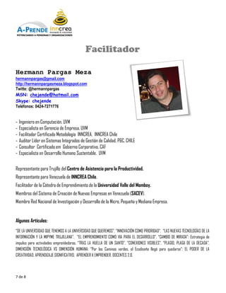 POTENCIANDO A PERSONAS Y ORGANIZACIONES




                                            Facilitador

Hermann Pargas Meza
hermannpargas@gmail.com
http://hermannpargasmeza.blogspot.com
Twitte: @hermannpargas
MSN: chejende@hotmail.com
Skype: chejende
Teléfonos: 0424-7271776


-   Ingeniero en Computación, UVM
-   Especialista en Gerencia de Empresa, UVM
-   Facilitador Certificado Metodología INNCREA, INNCREA Chile
-   Auditor Líder en Sistemas Integrados de Gestión de Calidad, P&C, CHILE
-   Consultor Certificado em Gobierno Corporativo CAF
                                         Corporativo,
-   Especialista en Desarrollo Humano Sustentable, UVM

Representante para Trujillo del Centro de Asistencia para la Productividad.
Representante para Venezuela de INNCREA Chile
                                        Chile.
Facilitador de la Cátedra de Emprendimiento de la Universidad Valle del Momboy.
Miembros del Sistema de Creación de Nuevas Empresas en Venezuela (
                                                                 (SACEV).
Miembro Red Nacional de Investigación y D
                onal                    Desarrollo de la Micro, Pequeña y Mediana Empresa.


Algunos Artículos:
“DE LA UNIVERSIDAD QUE TENEMOS A LA UNIVERSIDAD QUE QUEREMOS”, “INNOVACIÓN COMO PRIORIDAD , “LAS NUEVAS TECNOLOGÍAS DE LA
                                                                                PRIORIDAD”,
INFORMACIÓN Y LA MIPYME TRUJILLANA”, “EL EMPRENDIMIENTO COMO VIA PARA EL DESARROLLO” “CAMBIO DE MIRADA”: Estrategia de
                                                                            DESARROLLO”,
impulso para actividades emprendedoras, “TRAS LA HUELLA DE UN SANTO”, “CONEXIONES VISIBLES”, “PLAGIO, PLAGA DE LA DECADA”,
                                                               SANTO”,
DIMENSIÓN TECNOLÓGICA VS DIMENSIÓN HUMANA “Por los Caminos verdes, el Ecodiseño llegó para quedarse”; EL PODER DE LA
                                        HUMANA:       os                                        quedarse”
CREATIVIDAD, APRENDIZAJE SIGNIFICATIVO, APRENDER A EMPRENDER, DOCENTES 2.0.
        IDAD,



7 de 8
 