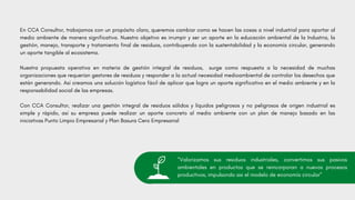 En CCA Consultor, trabajamos con un propósito claro, queremos cambiar como se hacen las cosas a nivel industrial para aportar al
medio ambiente de manera significativa. Nuestro objetivo es irrumpir y ser un aporte en la educación ambiental de la Industria, la
gestión, manejo, transporte y tratamiento final de residuos, contribuyendo con la sustentabilidad y la economía circular, generando
un aporte tangible al ecosistema.
Nuestra propuesta operativa en materia de gestión integral de residuos, surge como respuesta a la necesidad de muchas
organizaciones que requerían gestores de residuos y responder a la actual necesidad medioambiental de controlar los desechos que
están generando. Así creamos una solución logística fácil de aplicar que logra un aporte significativo en el medio ambiente y en la
responsabilidad social de las empresas.
Con CCA Consultor, realizar una gestión integral de residuos sólidos y líquidos peligrosos y no peligrosos de origen industrial es
simple y rápido, así su empresa puede realizar un aporte concreto al medio ambiente con un plan de manejo basado en las
iniciativas Punto Limpio Empresarial y Plan Basura Cero Empresarial
"Valorizamos sus residuos industriales, convertimos sus pasivos
ambientales en productos que se reincorporan a nuevos procesos
productivos, impulsondo asi el modelo de economía circular"
 