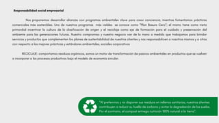 Responsabilidad social empresarial
Nos proponemos desarrollar alianzas con programas ambientales clave para crear conciencia, mientras fomentamos prácticas
comerciales más sostenibles. Uno de nuestros programas más visibles se conoce como “Plan Basura Cero”; el mismo tiene como meta
primordial incentivar la cultura de la clasificación de origen y el reciclaje como eje de formación para el cuidado y preservación del
ambiente para las generaciones futuras. Nuestro compromiso y nuestro negocio van de la mano a medida que trabajamos para brindar
servicios y productos que complementen los planes de sustentabilidad de nuestros clientes y nos responsabilicen a nosotros mismos y a otros
con respecto a las mejores prácticas y estándares ambientales, sociales corporativos
RECICLAJE: comportamos residuos orgánicos, somos un motor de transformación de pasivos ambientales en productos que se vuelven
a incorporar a los procesos productivos bajo el modelo de economía circular.
"Al preferirnos y no disponer sus residuos en rellenos sanitarios, nuestros clientes
contribuyen a reducir su huella de carbono y evitar la degradación de los suelos.
Por el contrario, el compost entrega nutrición 100% natural a la tierra".
 