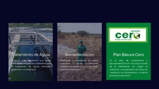 Ponemos a su disposición una amplia
gama de tecnologías eco sostenibles para
el tratamiento de aguas residuales
peligrosas y no peligrosas.
Tratamiento de Aguas
Evaluación y remediación de suelos,
subsuelos y aguas contaminadas
mediante el empleo de técnicas físicas,
químicas y biológicas.
Biorremediacion
Es un plan de conservación y
aprovechamiento de recursos a través
de la clasificación de origen re
utilización y recuperación de todos los
residuos y su incorporación a nuevos
procesos productivos
Plan Basura Cero
 