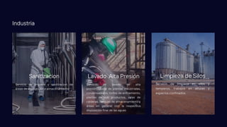 Servicio de limpieza y sanitizacion de
áreas de producción y almacenamiento
Sanitizacion
Servicio de limpieza en silos y
temperos, trabajos en alturas y
espacios confinados.
Limpieza de Silos
Servicio de lavado de alta
presión/caudal de plantas industriales,
condensadores, torres de enfriamiento,
plantas de sub productos, salas de
calderas, tanques de almacenamiento y
áreas en general con la respectiva
disposición final de las aguas
Lavado Alta Presión
Industria
 