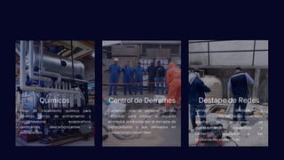 Línea de tratamiento químico para
calderas, torres de enfriamiento y
condensadores evaporativos
sanitizantes, descarbonizantes y
descapantes.
Químicos
Contamos con el personal técnico
calificado para mitigar el impacto
ambiental producido por el derrame de
hidrocarburos y sus derivados en
instalaciones industriales
Control de Derrames
Servicio de destape y
desobstrucción de redes cloacales,
diseño de programas de
mantenimiento preventivo y
correctivo ajustados a las
necesidades especificas
Destape de Redes
 