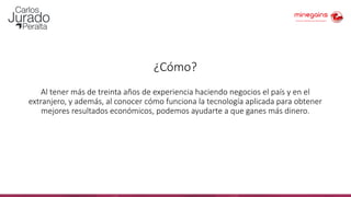 ¿Cómo?
Al tener más de treinta años de experiencia haciendo negocios el país y en el
extranjero, y además, al conocer cómo funciona la tecnología aplicada para obtener
mejores resultados económicos, podemos ayudarte a que ganes más dinero.
 