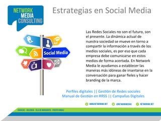 Estrategias	
  en	
  Social	
  Media	
  
	
  
Las	
  Redes	
  Sociales	
  no	
  son	
  el	
  futuro,	
  son	
  
el	
  presente.	
  La	
  dinámica	
  actual	
  de	
  
nuestra	
  sociedad	
  se	
  mueve	
  en	
  torno	
  a	
  
compar8r	
  la	
  información	
  a	
  través	
  de	
  los	
  
medios	
  sociales,	
  es	
  por	
  eso	
  que	
  cada	
  
empresa	
  debe	
  comunicarse	
  en	
  estos	
  
medios	
  de	
  forma	
  acertada.	
  En	
  Network	
  
Media	
  le	
  ayudamos	
  a	
  establecer	
  las	
  
maneras	
  más	
  idóneas	
  de	
  insertarse	
  en	
  la	
  
conversación	
  para	
  ganar	
  ﬁeles	
  y	
  hacer	
  
branding	
  de	
  la	
  marca.	
  
Perﬁles	
  digitales	
  ||	
  Ges8ón	
  de	
  Redes	
  sociales	
  
Manual	
  de	
  Ges8ón	
  en	
  RRSS	
  ||	
  Campañas	
  Digitales	
  
	
  

 