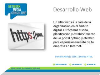 Desarrollo	
  Web	
  
Un	
  si8o	
  web	
  es	
  la	
  cara	
  de	
  la	
  
organización	
  en	
  el	
  ámbito	
  
digital.	
  Ofrecemos	
  diseño,	
  
planiﬁcación	
  y	
  establecimiento	
  
de	
  un	
  portal	
  óp8mo	
  y	
  efec8vo	
  
para	
  el	
  posicionamiento	
  de	
  tu	
  
empresa	
  en	
  Internet.	
  	
  
Portales	
  Web||	
  SEO	
  ||	
  Diseño	
  HTML	
  

 
