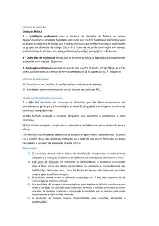 Critérios de selecção:
Ensino da Música
1 – Habilitação profissional para a docência da disciplina de Música no ensino
básico/secundário (candidato habilitado com curso que confere habilitação profissional para
os grupos de docência de código 250 e 610 ou com curso que confere habilitação própria para
os grupos de docência de código 250 e 610 acrescida de profissionalização em serviço,
profissionalização em exercício, estágio clássico e/ou estágio pedagógico). – 40 Pontos
2 – Outro tipo de habilitação (desde que se encontre prevista na legislação que regulamenta
a presente contratação) - 20 pontos
2- Graduação profissional calculada de acordo com o artº 11º do D.L. nº 132/2012, de 27 de
junho, considerando-se o tempo de serviço prestado até 31 de agosto de 2012 - 40 pontos
Critérios de desempate:
1º- Candidatos com classificação profissional ou académica mais elevada;
2º - Candidatos com maior tempo de serviço docente prestado nas AEC;
Causas de não admissão a concurso
1 — Não são admitidos aos concursos os candidatos que não dêem cumprimento aos
procedimentos gerais para a formalização da inscrição obrigatória e da respetiva candidatura
eletrónica, nomeadamente:
a) Não tenham realizado a inscrição obrigatória que possibilite a candidatura a estes
concursos;
b) Não tenham realizado, completado e submetido a candidatura no prazo estipulado para o
efeito;
c) Preencham os formulários eletrónicos de concurso irregularmente, considerando -se, como
tal, a inobservância das respetivas instruções ou o facto de não serem fornecidos os dados
necessários a uma correta graduação de cada critério;
Observações:
1) O candidato deverá indicar dados de identificação actualizados, considerando-se
obrigatória a indicação do número de telefone e do endereço de correio electrónico.
2) Sob pena de exclusão, no momento da apresentação, o candidato selecionado
deverá fazer prova dos dados apresentados na candidatura, nomeadamente das
habilitações declaradas bem como do tempo de serviço efectivamente prestado,
antes e após a profissionalização.
3) O candidato deverá aceitar a colocação na aplicação nos 2 dias úteis seguintes ao da
comunicação da respetiva selecção.
4) Se o candidato não entregar a documentação no prazo legalmente definido, considera-se sem
efeito a aceitação da colocação pelo trabalhador, devendo a entidade promotora da oferta
proceder, de imediato, à seleção e comunicação ao candidato que se encontre posicionado
imediatamente a seguir na lista ordenada.
5) A aceitação do horário implica disponibilidade para reuniões, atividades e
substituições.
 