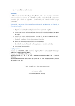6) O tempo letivo é de 60 minutos.
Divulgação:
É elaborada uma lista de ordenação, por área/ horário posto a concurso, a qual se considera
como reserva de recrutamento até ao final do respectivo ano escolar desde que contenha
candidatos que cumpram os requisitos e perfil exigidos, em número superior às vagas
publicitadas
Documentos a apresentar nos Serviços Administrativos do Agrupamento, no prazo de 10
dias, após colocação:
 Diploma ou certidão de habilitações profissionais legalmente exigidas;
 Declarações Tempo de Serviço em dias, prestado no ensino público até 31 de Agosto
de 2012;
 Declarações Tempo de Serviço em dias, prestado nas AEC até 31 de Agosto de 2012;
 Cartão de Cidadão ou Bilhete de Identidade, NIF e NISS;
 Prova do cumprimento das leis de vacinação obrigatória;
 Certidão de robustez física e de perfil psíquico para o exercício da função;
 Certidão do registo criminal
Legislação aplicável:
Decreto - Lei n.º212/2009, de 3 de setembro – Regime aplicável à contratação de técnicos que
asseguram o desenvolvimento de AEC;
Decreto - Lei n.º 139/2012, de 5 de julho;
Despacho 9265-B/2013, de 15 de julho - Revoga os Despacho14 460/2008 e Despacho
8683/2011
Despacho Normativo n.º7/2013, de 11 de junho de 201 com as alterações do Despacho
Normativo n.º7- A/2013
Santa Maria da Feira, 18 de setembro de 2013
A Presidente da CAP
Lucinda Maria Mendes Ferreira
 