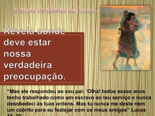 A oferta do perdão de Jesus…Revelaaondedeveestarnossaverdadeirapreocupação.“Mas ele respondeu ao seu pai: ‘Olha! todos esses anos tenho trabalhado como um escravo ao teu serviço e nunca desobedeci às tuas ordens. Mas tu nunca me deste nem um cabrito para eu festejar com os meus amigos” Lucas 15. 29.