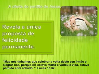 A oferta do perdão de Jesus…Revela a únicaproposta de felicidadepermanente.“Mas nós tínhamos que celebrar a volta deste seu irmão e alegrar-nos, porque ele estava morto e voltou à vida, estava perdido e foi achado’ ”. Lucas 15.32.