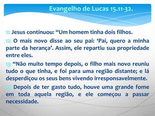 Evangelho de Lucas 15.11-32.11 Jesus continuou: “Um homem tinha dois filhos. 12 O mais novo disse ao seu pai: ‘Pai, quero a minha parte da herança’. Assim, ele repartiu sua propriedade entre eles.13 “Não muito tempo depois, o filho mais novo reuniu tudo o que tinha, e foi para uma região distante; e lá desperdiçou os seus bens vivendo irresponsavelmente.14 Depois de ter gasto tudo, houve uma grande fome em toda aquela região, e ele começou a passar necessidade.