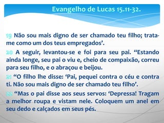 Evangelho de Lucas 15.11-32.19 Não sou mais digno de ser chamado teu filho; trata-me como um dos teus empregados’. 20 A seguir, levantou-se e foi para seu pai. “Estando ainda longe, seu pai o viu e, cheio de compaixão, correu para seu filho, e o abraçou e beijou.21 “O filho lhe disse: ‘Pai, pequei contra o céu e contra ti. Não sou mais digno de ser chamado teu filho’.22 “Mas o pai disse aos seus servos: ‘Depressa! Tragam a melhor roupa e vistam nele. Coloquem um anel em seu dedo e calçados em seus pés. 