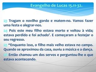 Evangelho de Lucas 15.11-32.23 Tragam o novilho gordo e matem-no. Vamos fazer uma festa e alegrar-nos. 24 Pois este meu filho estava morto e voltou à vida; estava perdido e foi achado’. E começaram a festejar o seu regresso.25“Enquanto isso, o filho mais velho estava no campo. Quando se aproximou da casa, ouviu a música e a dança.26 Então chamou um dos servos e perguntou-lhe o que estava acontecendo.