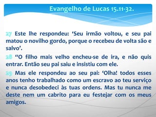 Evangelho de Lucas 15.11-32.27 Este lhe respondeu: ‘Seu irmão voltou, e seu pai matou o novilho gordo, porque o recebeu de volta são e salvo’.28 “O filho mais velho encheu-se de ira, e não quis entrar. Então seu pai saiu e insistiu com ele. 29 Mas ele respondeu ao seu pai: ‘Olha! todos esses anos tenho trabalhado como um escravo ao teu serviço e nunca desobedeci às tuas ordens. Mas tu nunca me deste nem um cabrito para eu festejar com os meus amigos.