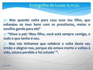 Evangelho de Lucas 15.11-32.30 Mas quando volta para casa esse teu filho, que esbanjou os teus bens com as prostitutas, matas o novilho gordo para ele!’31 “Disse o pai: ‘Meu filho, você está sempre comigo, e tudo o que tenho é seu. 32 Mas nós tínhamos que celebrar a volta deste seu irmão e alegrar-nos, porque ele estava morto e voltou à vida, estava perdido e foi achado’ ”.Trad. NVI