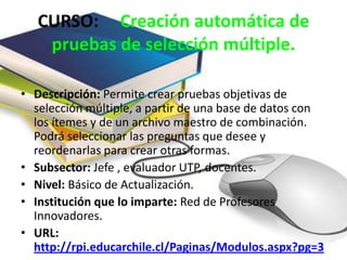 CURSO: Creación automática de
    pruebas de selección múltiple.

• Descripción: Permite crear pruebas objetivas de
  selección múltiple, a partir de una base de datos con
  los ítemes y de un archivo maestro de combinación.
  Podrá seleccionar las preguntas que desee y
  reordenarlas para crear otras formas.
• Subsector: Jefe , evaluador UTP, docentes.
• Nivel: Básico de Actualización.
• Institución que lo imparte: Red de Profesores
  Innovadores.
• URL:
  http://rpi.educarchile.cl/Paginas/Modulos.aspx?pg=3
 
