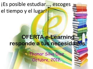 ¡Es posible estudiar…, escoges
el tiempo y el lugar!



       OFERTA e-Learning
   responde a tus necesidades.
            Thamar Silva Díaz
             Octubre, 2012.
 