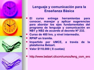 Lenguaje y comunicación para la Enseñanza Bàsica El curso entrega herramientas para conocer, manejar y aplicar sugerencias para abordar los ejes fundamentales del programa de lenguaje y comunicación en NB1 y NB2 de acuerdo al decreto Nº 232. Curso de 400 hrs. y nivel intermedio. RPNP en tramite. Impartido por UMCE, a través de la plataforma Belzart. Valor $110.000 ( 8 cuotas) http://www.belzart.cl/ucm/cursos/leng_com_ens_bas.swf   