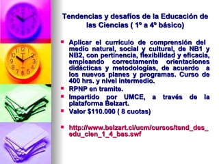 Tendencias y desafíos de la Educación de las Ciencias ( 1º a 4º básico) Aplicar el currículo de comprensión del  medio natural, social y cultural, de NB1 y NB2, con pertinencia, flexibilidad y eficacia, empleando correctamente orientaciones didácticas y metodologías, de acuerdo  a los nuevos planes y programas.  Curso de 400 hrs. y nivel intermedio. RPNP en tramite. Impartido por UMCE, a través de la plataforma Belzart. Valor $110.000 ( 8 cuotas) http://www.belzart.cl/ucm/cursos/tend_des_edu_cien_1_4_bas.swf 