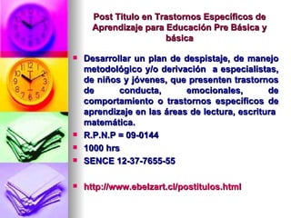 Post Titulo en Trastornos Específicos de Aprendizaje para Educación Pre Básica y básica Desarrollar un plan de despistaje, de manejo metodológico y/o derivación  a especialistas, de niños y jóvenes, que presenten trastornos de conducta, emocionales, de comportamiento o trastornos específicos de aprendizaje en las áreas de lectura, escritura  matemática. R.P.N.P = 09-0144 1000 hrs SENCE 12-37-7655-55 http://www.ebelzart.cl/postitulos.html 