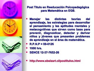 Post Titulo en Reeducación Psicopedagógica para Matemática en EGB . Manejar las distintas teorías del aprendizaje, las estrategias para desarrollar el pensamiento y las aptitudes mentales y metacognitivas que sirven como base para prevenir, diagnosticar, detectar y derivar niños y jóvenes que presenten problemas de aprendizaje en el área de matemática. R.P.N.P = 09-0126 1000 hrs. SENCE 12-37-7652-26 http://www.ebelzart.cl/postitulos.html 