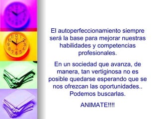 El autoperfeccionamiento siempre será la base para mejorar nuestras habilidades y competencias profesionales. En un sociedad que avanza, de manera, tan vertiginosa no es posible quedarse esperando que se nos ofrezcan las oportunidades.. Podemos buscarlas. ANIMATE!!!! 