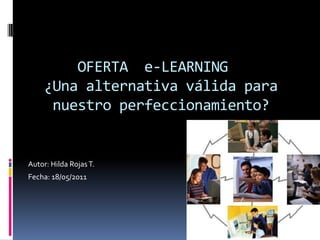        OFERTA  e-LEARNING   ¿Una alternativa válida para       nuestro perfeccionamiento? Autor: Hilda Rojas T. Fecha: 18/05/2011 