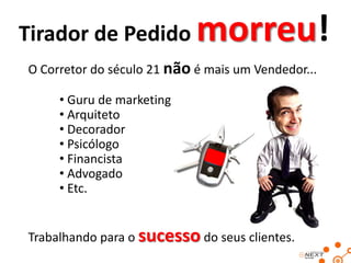Tirador de Pedido

morreu!

O Corretor do século 21 não é mais um Vendedor...

• Guru de marketing
• Arquiteto
• Decorador
• Psicólogo
• Financista
• Advogado
• Etc.
Trabalhando para o sucesso do seus clientes.

 