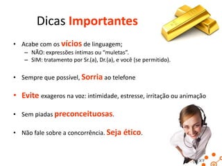 Dicas Importantes
• Acabe com os vícios de linguagem;
– NÃO: expressões íntimas ou “muletas”.
– SIM: tratamento por Sr.(a), Dr.(a), e você (se permitido).

• Sempre que possível, Sorria ao telefone

• Evite exageros na voz: intimidade, estresse, irritação ou animação
• Sem piadas preconceituosas.

• Não fale sobre a concorrência. Seja ético.

 