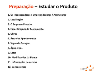 Preparação – Estudar o Produto
1. Os Incorporadores / Empreendedores / Assinaturas
2. Localização

3. O Empreendimento
4. Especificações de Acabamento
5. Obras
6. Área dos Apartamentos
7. Vagas de Garagem
8. Água e Gás
9. Lazer
10. Modificações da Planta
11. Informações de vendas
12. Concorrência

 