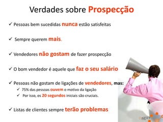 Verdades sobre Prospecção
 Pessoas bem sucedidas nunca estão satisfeitas
 Sempre querem mais.
 Vendedores não gostam de fazer prospecção

 O bom vendedor é aquele que faz o seu salário
 Pessoas não gostam de ligações de vendedores, mas:
 75% das pessoas ouvem o motivo da ligação
 Por isso, os 20 segundos iniciais são cruciais.

 Listas de clientes sempre terão problemas

 