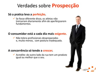 Verdades sobre Prospecção
Só a pratica leva a perfeição.
 Se fosse diferente disso, os atletas não
treinariam diariamente afim de aperfeiçoarem
fundamentos.

O consumidor está a cada dia mais exigente.
 Não tolera profissionais despreparados
e, muito menos, com postura inadequada.

A concorrência só tende a crescer.
 Acredite: do outro lado da rua tem um produto
igual ou melhor que o seu.

 