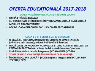 OFERTA EDUCAȚIONALĂ 2017-2018
CLASA PREGĂTITOARE: 3 CLASE X 25-30 DE LOCURI
• LIMBĂ STRĂINĂ: ENGLEZA
• CU POSIBILITATE DE ÎNSCRIERE ÎN PROGRAMUL ȘCOALA DUPĂ ȘCOALĂ
• MOBILIER ADAPTAT VÂRSTEI
• LOC DE JOACĂ DISPONIBIL EXCLUSIV CLASEI PREGĂTITOARE
CLASA a V-a: 3 CLASE X 25-30 DE LOCURI
• O CLASĂ CU PROGRAM INTENSIV DE STUDIU AL LIMBII ENGLEZE
(admitere prin testare); a doua limbă străină: franceza
• DOUĂ CLASE CU PROGRAM NORMAL DE STUDIU AL LIMBII ENGLEZE, CA
PRIMĂ LIMBĂ STRĂINĂ; a doua limbă străină: franceza/germana
• Posibilitate de înscriere în Programul ȘCOALA DUPĂ ȘCOALĂ
• TOATE CLASELE a V-a ÎNVAȚĂ ÎN PROGRAM DE DIMINEAȚĂ
• ÎN OFERTA CURRICULARĂ A ȘCOLII: opțional integrat LITERATURA PRIN
TEATRU ȘI FILM
 