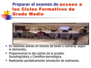 Preparar el examen de  acceso a los Ciclos Formativos de Grado Medio En sesiones diarias en horario de tarde o mañana( según la demanda),  Prepararemos la dos partes de la prueba: Sociolingüística y Científico-tecnológica.  Realizando periódicamente simulación de exámenes. 