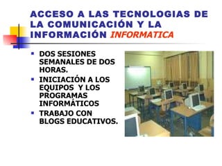 ACCESO A LAS TECNOLOGIAS DE LA COMUNICACIÓN Y LA INFORMACIÓN   INFORMATICA DOS SESIONES SEMANALES DE DOS HORAS.  INICIACIÓN A LOS EQUIPOS  Y LOS PROGRAMAS INFORMÁTICOS TRABAJO CON BLOGS EDUCATIVOS.  