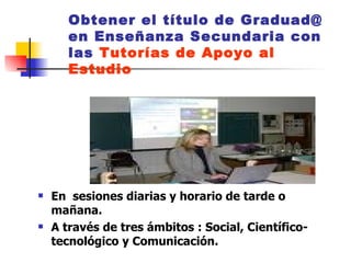 Obtener el título de Graduad@ en Enseñanza Secundaria con las  Tutorías de Apoyo al Estudio En  sesiones diarias y horario de tarde o mañana.  A través de tres ámbitos : Social, Científico-tecnológico y Comunicación. 