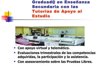 Graduad@ en Enseñanza Secundaria con las  Tutorías de Apoyo al Estudio Con apoyo virtual y telemático. Evaluaciones trimestrales de las competencias adquiridas, la participación y la asistencia.  Con asesoramiento sobre las Pruebas Libres. 