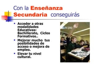 Con la  Enseñanza Secundaria   conseguirás Acceder a otras modalidades Educativas: Bachillerato,  Ciclos Formativos.. Mejorar mucho  tus posibilidades de  acceso o mejora de empleo. Elevar tu nivel cultural. 