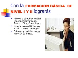 Con la  FORMACION BÁSICA  DE NIVEL I Y II  lograrás Acceder a otras modalidades Educativas: Secundaria, Acceso a Ciclos Formativos.. Mejorar tus posibilidades de  acceso o mejora de empleo. Entender y participar más y mejor en tu mundo. 