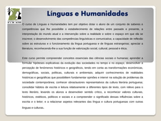 Línguas e Humanidades
O curso de Línguas e Humanidades tem por objetivo dotar o aluno de um conjunto de saberes e
competências que lhe possibilite o estabelecimento de relações entre passado e presente, a
interpretação do mundo atual e a intervenção sobre a realidade e sobre o espaço em que ela se
inscreve; o desenvolvimento das competências linguísticas e comunicativa; a capacidade de reflexão
sobre as estruturas e o funcionamento da língua portuguesa e de línguas estrangeiras; apreciar a
literatura, reconhecendo-lhe a sua função de valorização social, cultural, pessoal e ética.
Este curso permite compreender conceitos essenciais das ciências sociais e humanas; aprender a
formular hipóteses explicativas da evolução das sociedades no tempo e no espaço; desenvolver a
percepção de fenómenos históricos e geográficos, tendo em conta as transformações económicas,
demográficas, sociais, políticas, culturais e ambientais; adquirir conhecimentos de realidades
históricas e geográficas que possibilitem fundamentar opiniões e intervir na solução de problemas da
sociedade contemporânea; conhecer obras/autores representativos da cultura literária portuguesa;
consolidar hábitos de escrita e leitura relativamente a diferentes tipos de texto, com relevo para o
texto literário, levando os alunos a desenvolver sentido crítico, a reconhecer valores culturais,
históricos, estéticos, políticos e sociais e a compreender o significado dessas influências sobre a
escrita e o leitor; e a relacionar aspetos relevantes das língua e cultura portuguesas com outras
línguas e culturas.
 