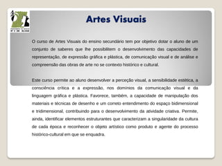 Artes Visuais
O curso de Artes Visuais do ensino secundário tem por objetivo dotar o aluno de um
conjunto de saberes que lhe possibilitem o desenvolvimento das capacidades de
representação, de expressão gráfica e plástica, de comunicação visual e de análise e
compreensão das obras de arte no se contexto histórico e cultural.
Este curso permite ao aluno desenvolver a perceção visual, a sensibilidade estética, a
consciência crítica e a expressão, nos domínios da comunicação visual e da
linguagem gráfica e plástica. Favorece, também, a capacidade de manipulação dos
materiais e técnicas de desenho e um correto entendimento do espaço bidimensional
e tridimensional, contribuindo para o desenvolvimento da atividade criativa. Permite,
ainda, identificar elementos estruturantes que caracterizam a singularidade da cultura
de cada época e reconhecer o objeto artístico como produto e agente do processo
histórico-cultural em que se enquadra.
 