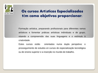 Os cursos Artísticos Especializados
têm como objetivos proporcionar:
Formação artística, preparando profissionais para diferentes ramos
artísticos e fomentar práticas artísticas individuais e de grupo,
visando a compreensão das suas linguagens e o estímulo à
criatividade.
Estes cursos estão orientados numa dupla perspetiva: o
prosseguimento de estudos en cursos de especialização tecnológica
ou de ensino superior e a inserção no mundo do trabalho.
 