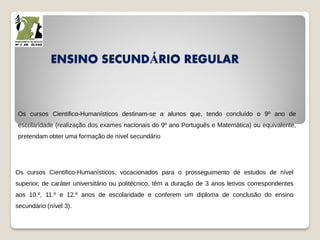 ENSINO SECUNDÁRIO REGULAR
Os cursos Cientifico-Humanísticos destinam-se a alunos que, tendo concluído o 9º ano de
escolaridade (realização dos exames nacionais do 9º ano Português e Matemática) ou equivalente,
pretendam obter uma formação de nível secundário
Os cursos Cientifico-Humanísticos, vocacionados para o prosseguimento de estudos de nível
superior, de caráter universitário ou politécnico, têm a duração de 3 anos letivos correspondentes
aos 10.º, 11.º e 12.º anos de escolaridade e conferem um diploma de conclusão do ensino
secundário (nível 3).
 