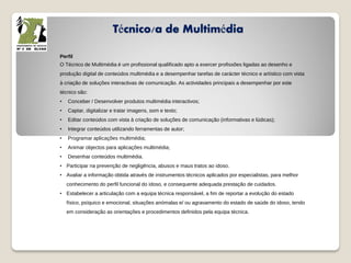 Técnico/a de Multimédia
Perfil
O Técnico de Multimédia é um profissional qualificado apto a exercer profissões ligadas ao desenho e
produção digital de conteúdos multimédia e a desempenhar tarefas de carácter técnico e artístico com vista
à criação de soluções interactivas de comunicação. As actividades principais a desempenhar por este
técnico são:
• Conceber / Desenvolver produtos multimédia interactivos;
• Captar, digitalizar e tratar imagens, som e texto;
• Editar conteúdos com vista à criação de soluções de comunicação (informativas e lúdicas);
• Integrar conteúdos utilizando ferramentas de autor;
• Programar aplicações multimédia;
• Animar objectos para aplicações multimédia;
• Desenhar conteúdos multimédia.
• Participar na prevenção de negligência, abusos e maus tratos ao idoso.
• Avaliar a informação obtida através de instrumentos técnicos aplicados por especialistas, para melhor
conhecimento do perfil funcional do idoso, e consequente adequada prestação de cuidados.
• Estabelecer a articulação com a equipa técnica responsável, a fim de reportar a evolução do estado
físico, psíquico e emocional, situações anómalas e/ ou agravamento do estado de saúde do idoso, tendo
em consideração as orientações e procedimentos definidos pela equipa técnica.
 