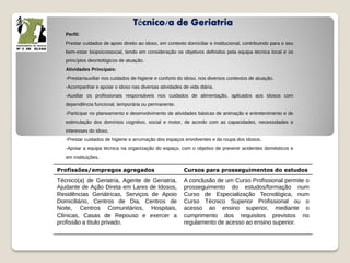 Técnico/a de Geriatria
Perfil:
Prestar cuidados de apoio direito ao idoso, em contexto domiciliar e institucional, contribuindo para o seu
bem-estar biopsicossocial, tendo em consideração os objetivos definidos pela equipa técnica local e os
princípios deontológicos de atuação.
Atividades Principais:
-Prestar/auxiliar nos cuidados de higiene e conforto do idoso, nos diversos contextos de atuação.
-Acompanhar e apoiar o idoso nas diversas atividades de vida diária.
-Auxiliar os profissionais responsáveis nos cuidados de alimentação, aplicados aos idosos com
dependência funcional, temporária ou permanente.
-Participar no planeamento e desenvolvimento de atividades básicas de animação e entretenimento e de
estimulação dos domínios cognitivo, social e motor, de acordo com as capacidades, necessidades e
interesses do idoso.
-Prestar cuidados de higiene e arrumação dos espaços envolventes e da roupa dos idosos.
-Apoiar a equipa técnica na organização do espaço, com o objetivo de prevenir acidentes domésticos e
em instituições.
Profissões/empregos agregados Cursos para prosseguimentos do estudos
Técnico(a) de Geriatria, Agente de Geriatria,
Ajudante de Ação Direta em Lares de Idosos,
Residências Geriátricas, Serviços de Apoio
Domiciliário, Centros de Dia, Centros de
Noite, Centros Comunitários, Hospitais,
Clínicas, Casas de Repouso e exercer a
profissão a titulo privado.
A conclusão de um Curso Profissional permite o
prosseguimento do estudos/formação num
Curso de Especialização Tecnológica, num
Curso Técnico Superior Profissional ou o
acesso ao ensino superior, mediante o
cumprimento dos requisitos previstos no
regulamento de acesso ao ensino superior.
 