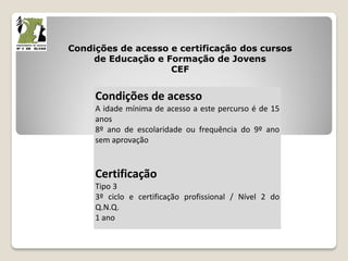 Condições de acesso e certificação dos cursos
de Educação e Formação de Jovens
CEF
Condições de acesso
A idade mínima de acesso a este percurso é de 15
anos
8º ano de escolaridade ou frequência do 9º ano
sem aprovação
Certificação
Tipo 3
3º ciclo e certificação profissional / Nível 2 do
Q.N.Q.
1 ano
 