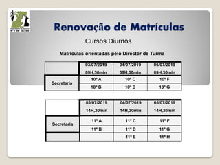 Renovação de Matrículas
Cursos Diurnos
Matrículas orientadas pelo Director de Turma
03/07/2019
09H,30min
04/07/2019
09H,30min
05/07/2019
09H,30min
Secretaria
10º A 10º C 10º F
10º B 10º D 10º G
03/07/2019
14H,30min
04/07/2019
14H,30min
05/07/2019
14H,30min
Secretaria
11º A 11º C 11º F
11º B 11º D 11º G
11º E 11º H
 