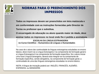 NORMAS PARA O PREENCHIMENTO DOS
IMPRESSOS
Todos os impressos devem ser preenchidos em letra maiúscula e
em conformidade com as instruções fornecidas pelo Director de
Turma ou professor que o substitua.
O encarregado de educação ou aluno quando maior de idade, deve
assinar todos os impressos no local onde lhe é pedida a assinatura.
ESCOLHA DA LÍNGUA ESTRANGEIRA
no Curso Científico – Humanístico de Línguas e Humanidades
No caso de o aluno dar continuidade às línguas estrangeiras estudadas no ensino
básico, deve inserir-se a Língua Estrangeira I na componente de formação geral e
a Língua Estrangeira II na componente de formação específica. Se o aluno iniciar
uma nova Língua Estrangeira, deverá esta integrar-se na componente de
formação específica, sendo obrigatória, na componente de formação geral, a
continuidade de uma das línguas estrangeiras estudadas no ensino básico.
NOTA: A língua de iniciação poderá ser: INGLÊS, FRANCÊS, ALEMÃO,
ESPANHOL ou MANDARIM.
 