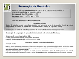 Renovação de Matriculas
Deverão solicitar na PAPELARIA DA ESCOLA, os impressos necessários à
renovação matrícula, no seguinte horário:
De manhã: das 09,30H às 12,00
De tarde: das 14,30H às 17,00H
Deve ser detentor do seguinte material:
Documentos do aluno:
Cartão de cidadão, cédula pessoal ou outro (se não apresentar o cartão de cidadão deverá apresentar
comprovativo de número de contribuinte, cartão de utente e número da segurança social);
- 2 fotocópias do cartão de cidadão para efeitos de renovação de matricula e seguro escolar
- Declaração da composição do agregado familiar validado pela Autoridade Tributária;
- Despesas de comunicações E.E. - 5.00€
(Para alunos repetentes, fora da escolaridade obrigatória)
Propinas por disciplina/período ------------------------ 3.00€
Documentos dos Pais / Encarregado de Educação
Cartão de cidadão
Nota: Se o aluno for beneficiário de um subsistema de proteção social de cuidados de saúde como por exemplo a ADSE, ADMG, SAD ou seguro deverão
anexar cópia do respetivo cartão de beneficiário ao impresso do seguro escolar depois de devidamente preenchido frente e verso e assinado
Se pretender requerer Subsidio Escolar:
adquirir o impresso próprio na papelaria da escola e anexar declaração o abono de família passada pela entidade
processadora (Segurança Social/ADSE/ADM…), sendo obrigatória a entrega de toda a documentação no ato da matrícula.
 